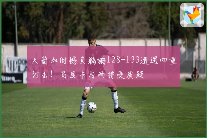 火箭加时憾负鹈鹕128-133遭遇四重打击！乌度卡与两将受质疑