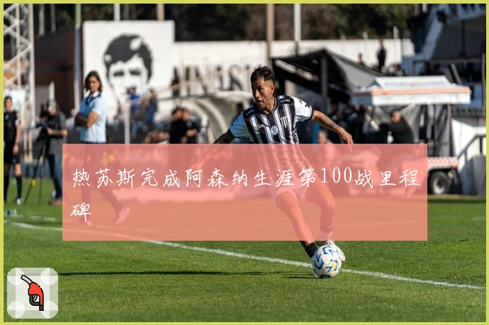 热苏斯完成阿森纳生涯第100战里程碑