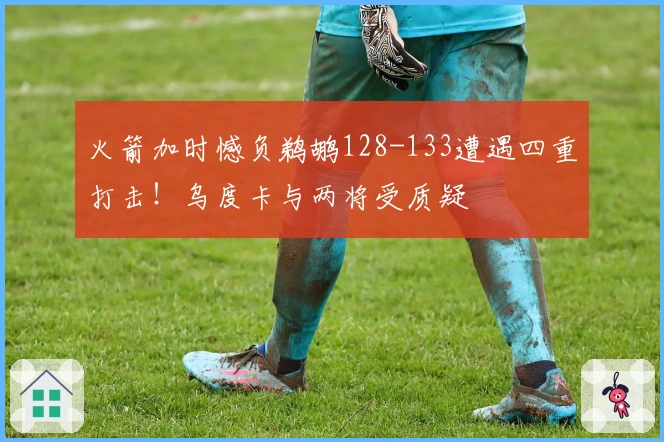 火箭加时憾负鹈鹕128-133遭遇四重打击！乌度卡与两将受质疑