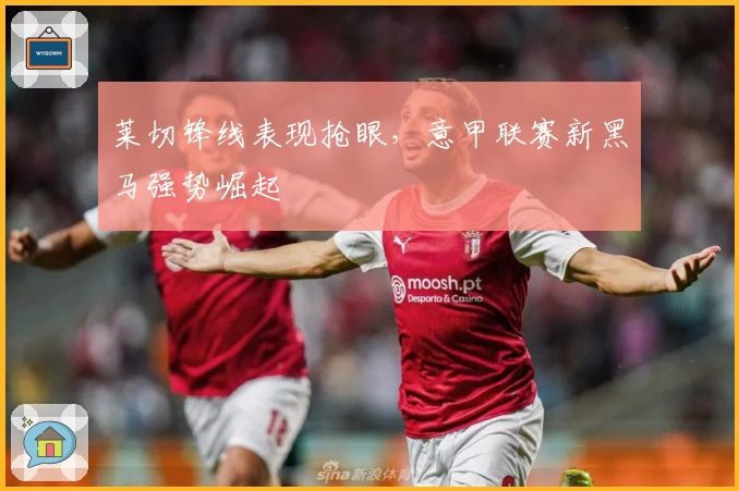 莱切锋线表现抢眼，意甲联赛新黑马强势崛起