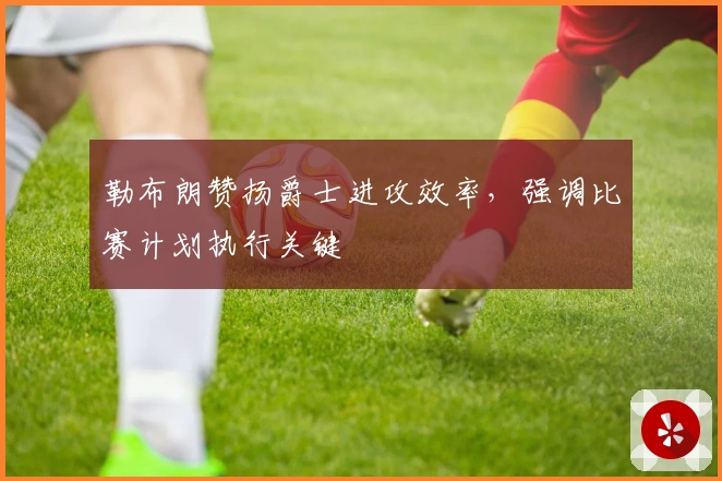 勒布朗赞扬爵士进攻效率，强调比赛计划执行关键