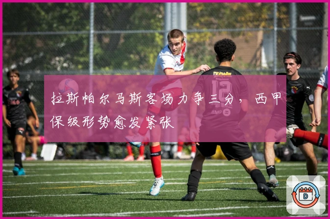 拉斯帕尔马斯客场力争三分，西甲保级形势愈发紧张