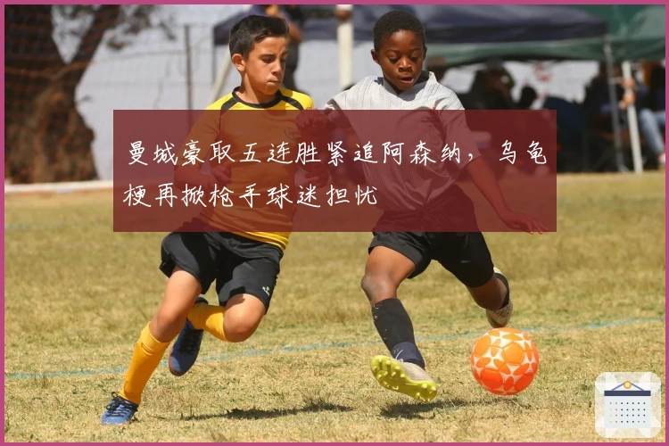 曼城豪取五连胜紧追阿森纳，乌龟梗再掀枪手球迷担忧