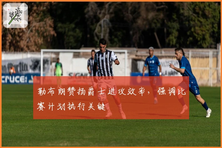 勒布朗赞扬爵士进攻效率，强调比赛计划执行关键