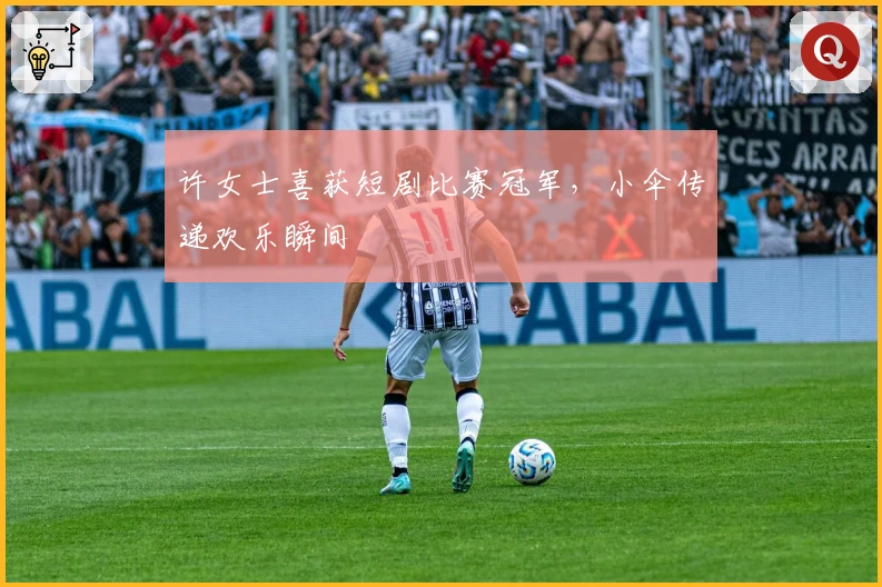 许女士喜获短剧比赛冠军，小伞传递欢乐瞬间