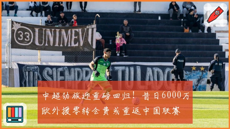 中超劲旅迎重磅回归！昔日6000万欧外援零转会费或重返中国联赛