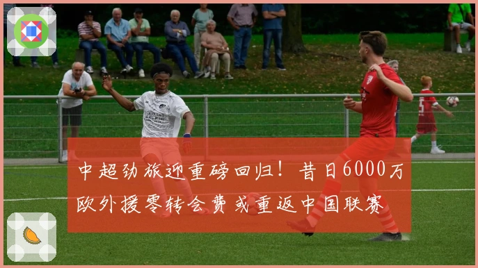 中超劲旅迎重磅回归！昔日6000万欧外援零转会费或重返中国联赛