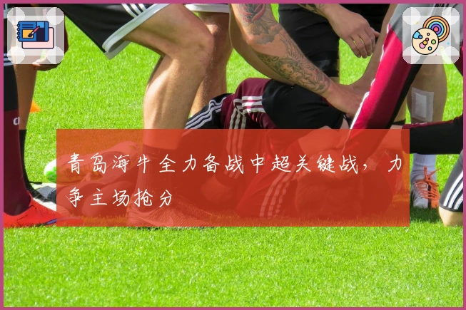 青岛海牛全力备战中超关键战，力争主场抢分