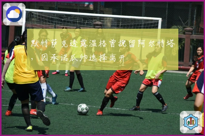 默特萨克透露温格曾挽留阿尔特塔，因承诺瓜帅选择离开