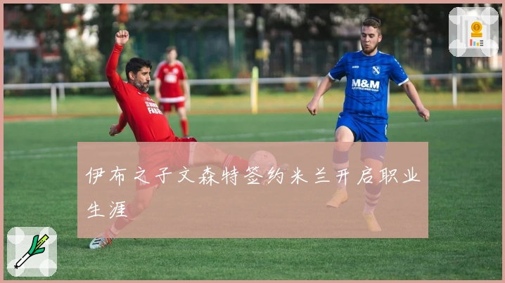 伊布之子文森特签约米兰开启职业生涯