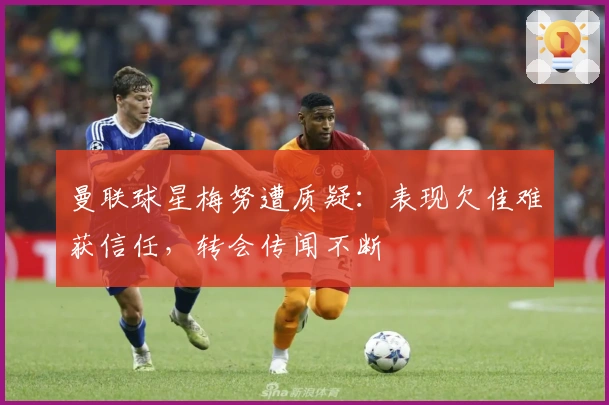 曼联球星梅努遭质疑：表现欠佳难获信任，转会传闻不断